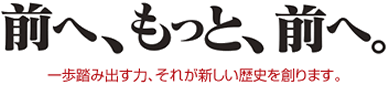 前へ、もっと、前へ。一歩踏み出す力、それが新しい歴史を創ります。