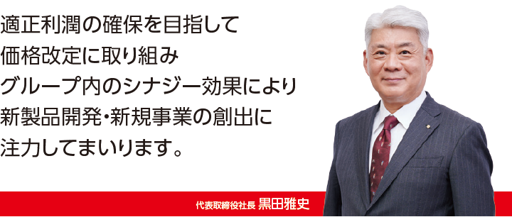 価格改定による適正利益の確保と新たな海外拠点の活用でグループの強化を図りさらなる企業価値の向上へ邁進してまいります。代表取締役社長 黒田雅史